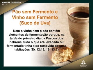 Nem o vinho nem o pão contêm
elementos de fermentação porque, na
tarde do primeiro dia da Páscoa dos
hebreus, tudo o que era levedado ou
fermentado tinha sido removido de suas
habitações (Êx 12:15, 19; 13:7).
 