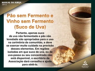 Portanto, apenas suco
de uva não fermentado e pão não
levedado são apropriados para o uso
na cerimônia da comunhão, e deve
se exercer muito cuidado na provisão
desses elementos. Em regiões
isoladas em que suco de uva, ou de
uva-passa ou seu concentrado não
está disponível, o escritório da
Associação dará conselho e ajuda
para obtê-lo.
 