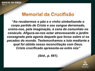 “Ao recebermos o pão e o vinho simbolizando o
corpo partido de Cristo e seu sangue derramado,
unimo-nos, pela imaginação, à cena da comunhão no
cenáculo. Afigura-se-nos estar atravessando o jardim
consagrado pela agonia daquele que levou sobre si os
pecados do mundo. Testemunhamos a luta mediante a
qual foi obtida nossa reconciliação com Deus.
Cristo crucificado apresenta-se entre nós”
(ibid., p. 661).
 