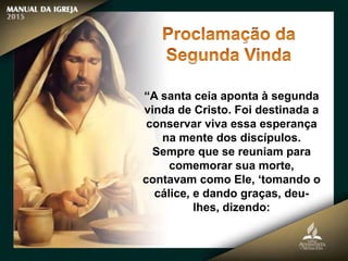 “A santa ceia aponta à segunda
vinda de Cristo. Foi destinada a
conservar viva essa esperança
na mente dos discípulos.
Sempre que se reuniam para
comemorar sua morte,
contavam como Ele, ‘tomando o
cálice, e dando graças, deu-
lhes, dizendo:
 
