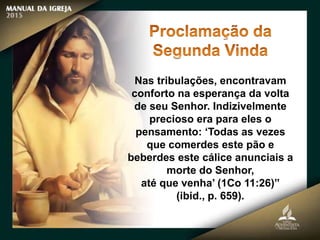 Nas tribulações, encontravam
conforto na esperança da volta
de seu Senhor. Indizivelmente
precioso era para eles o
pensamento: ‘Todas as vezes
que comerdes este pão e
beberdes este cálice anunciais a
morte do Senhor,
até que venha’ (1Co 11:26)”
(ibid., p. 659).
 