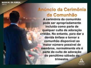A cerimônia da comunhão
pode ser apropriadamente
incluída como parte de
qualquer culto de adoração
cristão. No entanto, para dar a
devida ênfase e tornar a
comunhão disponível ao
maior número possível de
membros, normalmente ela é
parte do culto de adoração
do penúltimo sábado do
trimestre.
 