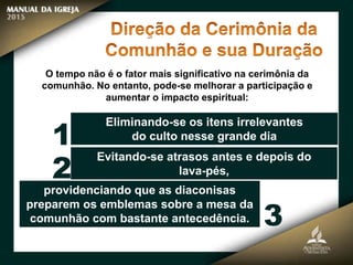 O tempo não é o fator mais significativo na cerimônia da
comunhão. No entanto, pode-se melhorar a participação e
aumentar o impacto espiritual:
Eliminando-se os itens irrelevantes
do culto nesse grande dia
Evitando-se atrasos antes e depois do
lava-pés,
providenciando que as diaconisas
preparem os emblemas sobre a mesa da
comunhão com bastante antecedência.
1
2
3
 