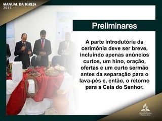 A parte introdutória da
cerimônia deve ser breve,
incluindo apenas anúncios
curtos, um hino, oração,
ofertas e um curto sermão
antes da separação para o
lava-pés e, então, o retorno
para a Ceia do Senhor.
 