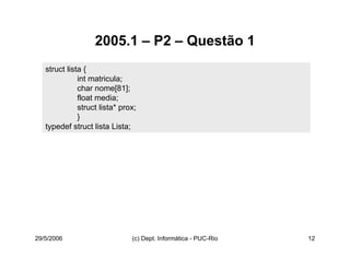 29/5/2006 (c) Dept. Informática - PUC-Rio 12
2005.1 – P2 – Questão 1
struct lista {
int matricula;
char nome[81];
float media;
struct lista* prox;
}
typedef struct lista Lista;
 