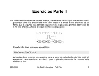 29/5/2006 (c) Dept. Informática - PUC-Rio 3
Exercícios Parte II
2.6. Considerando listas de valores inteiros, implemente uma função que receba como
parâmetro uma lista encadeada e um valor inteiro n e divida a lista em duas, de tal
forma que a segunda lista comece no primeiro nó logo após a primeira ocorrência de
n na lista original. A figura a seguir ilustra essa separação:
Essa função deve obedecer ao protótipo:
A função deve retornar um ponteiro para a segunda sub-divisão da lista original,
enquanto l deve continuar apontando para o primeiro elemento da primeira sub-
divisão da lista.
Lista* separa (Lista* l, int n);
 