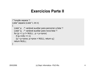 29/5/2006 (c) Dept. Informática - PUC-Rio 4
Exercícios Parte II
/* função separa */
Lista* separa (Lista* l, int n)
{
Lista* p; /* variável auxiliar para percorrer a lista */
Lista* q; /* variável auxiliar para nova lista */
for (p = l; p != NULL ; p = p->prox)
if (p->info == n)
{q = p->prox; p->prox = NULL; return q;}
return NULL;
}
 