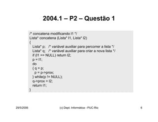 29/5/2006 (c) Dept. Informática - PUC-Rio 6
2004.1 – P2 – Questão 1
/* concatena modificando l1 */
Lista* concatena (Lista* l1, Lista* l2)
{
Lista* p; /* variável auxiliar para percorrer a lista */
Lista* q; /* variável auxiliar para criar a nova lista */
if (l1 == NULL) return l2;
p = l1;
do
{ q = p;
p = p->prox;
} while(p != NULL);
q->prox = l2;
return l1;
}
 