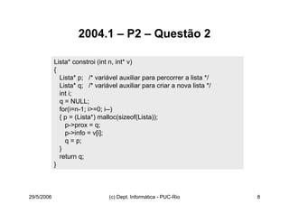 29/5/2006 (c) Dept. Informática - PUC-Rio 8
2004.1 – P2 – Questão 2
Lista* constroi (int n, int* v)
{
Lista* p; /* variável auxiliar para percorrer a lista */
Lista* q; /* variável auxiliar para criar a nova lista */
int i;
q = NULL;
for(i=n-1; i>=0; i--)
{ p = (Lista*) malloc(sizeof(Lista));
p->prox = q;
p->info = v[i];
q = p;
}
return q;
}
 