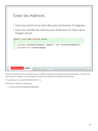 Podríamos declarar una constante para el máximo número de imágenes en lugar de utilizar el valor 4. De
este modo, el código sería más legible y mucho más fácil de cambiar posteriormente.
Si tuviésemos la constante MAXIMAGES = 4;
Podríamos cambiar el código por
….. = new GreenfootImage[MAXIMAGES];
37
 
