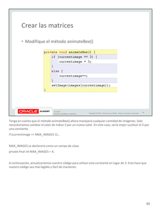 Tenga en cuenta que el método animateBee() ahora manejaría cualquier cantidad de imágenes. Solo
necesitaríamos cambiar el valor de índice 3 por un nuevo valor. En este caso, sería mejor sustituir el 3 por
una constante.
if (currentimage == MAX_IMAGES-1)…
MAX_IMAGES se declararía como un campo de clase
private final int MAX_IMAGES = 4;
A continuación, actualizaríamos nuestro código para utilizar esta constante en lugar de 3. Esto hace que
nuestro código sea más legible y fácil de mantener.
40
 