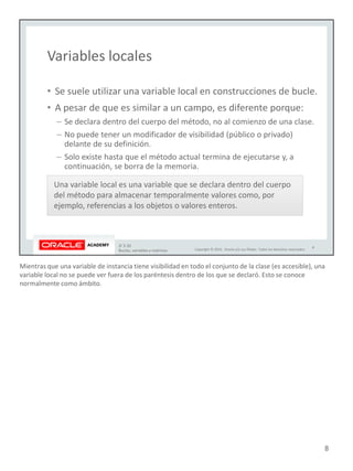 Mientras que una variable de instancia tiene visibilidad en todo el conjunto de la clase (es accesible), una
variable local no se puede ver fuera de los paréntesis dentro de los que se declaró. Esto se conoce
normalmente como ámbito.
8
 