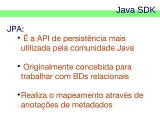 Java SDK
JPA:

É a API de persistência mais
utilizada pela comunidade Java
Originalmente concebida para
trabalhar com BDs relacionais



Realiza o mapeamento através de
anotações de metadados



    

 