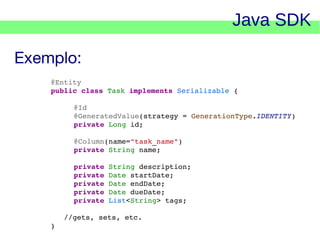 Java SDK
Exemplo:
@Entity
public class Task implements Serializable {
@Id
@GeneratedValue(strategy = GenerationType.IDENTITY)
private Long id;
@Column(name="task_name")
private String name;
private String description;
private Date startDate;
private Date endDate;
private Date dueDate;
private List<String> tags;
   //gets, sets, etc.
}

    

 