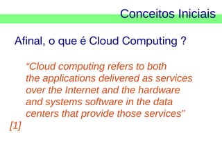 Conceitos Iniciais
Afinal, o que é Cloud Computing ?
“Cloud computing refers to both
the applications delivered as services
over the Internet and the hardware
and systems software in the data
centers that provide those services”
[1]

 