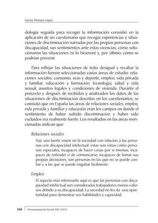 dología seguida para recoger la información consistió en la
aplicación de un cuestionario que recogía experiencias y situa-
ciones de discriminación narradas por las propias personas con
discapacidad, sus sentimientos ante estas vivencias, cómo solu-
cionaron las situaciones (si lo hicieron) y, por último, cómo se
podrían prevenir.
Para reflejar las situaciones de trato desigual y recabar la
información fueron seleccionadas varias áreas de estudio: rela-
ciones sociales, consumo, ocio y deporte, empleo, vida privada
y familiar, educación y formación, tecnología, salud y vida
sexual, asuntos legales y condiciones de vivienda. Durante el
proyecto y después de recibidos y analizados los datos de las
situaciones de discriminación descritas en los cuestionarios, se
constató que en España las áreas de relaciones sociales, empleo,
vida privada y familiar y educación eran los campos en donde el
sentimiento de haber sufrido discriminación y haber sido
excluidos era realmente fuerte. Los resultados en las áreas men-
cionadas indican que:
Relaciones sociales
Hay una fuerte visión en la sociedad con relación a las perso-
nas con discapacidad intelectual: éstas son vistas como perso-
nas especiales, incapaces de hacer cosas por sí mismas, inca-
paces de entender o de comunicarse, incapaces de tomar sus
propias decisiones, son personas en las que no se puede con-
fiar y a las que se puede engañar fácilmente.
Empleo
El aspecto más interesante aquí es que las personas con disca-
pacidad intelectual son consideradas trabajadores menos valio-
sos debido a su discapacidad. La sociedad no les da una opor-
tunidad para demostrar sus habilidades y capacidad.
166 Documentación Social 130 (2003)
Carlos Pereyra López
 