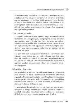 El sentimiento de soledad en una empresa cuando se empieza
a trabajar, la falta de apoyo del personal, las tareas asignadas,
que en ocasiones no quedan suficientemente claras la gran
diferencia de salarios con relación a otros trabajadores, el no
pedir opinión en las decisiones que toma la empresa, la sensa-
ción de que no hay promoción en la misma… Son temas cla-
ves expresados por ellos.
Vida privada y familiar
La mayoría de los resultados en este campo nos muestran que
las familias les sobreprotegen, porque piensan que necesitan
ser ayudadas todo el tiempo para hacer las cosas que quieren
hacer durante sus vidas. Las familias no se dan cuenta de que
sus hijos crecen, que son capaces de tomar sus propias deci-
siones y que necesitan apoyo solamente en algunas de las
áreas de sus vidas.
Las personas con discapacidad intelectual sienten que son
tratadas como niños, que sus padres toman decisiones por
ellos sin tenerles en cuenta, el diferente comportamiento de
sus padres en relación con otros hermanos les hace pensar
que sus familias no confían en ellos y les ven como perso-
nas incapaces.
Educación y formación
Los sentimientos son que los profesores no están preparados
para tener en sus aulas a alumnos con necesidades educativas
especiales. No saben cómo tratar con ellos y la consecuencia de
esto es que los profesores no les prestan el apoyo apropiado y
suficiente ( con relación a las tareas escolares, actividades, rela-
ciones con el resto de la clase, etc.).
La mayoría de los estudiantes en las clases no saben cómo
compartir el tiempo en la escuela con las personas con disca-
pacidad intelectual viéndoles como «extraños», «ridículos»,
dejándoles a un lado y manteniéndose lejos de ellos.
167Documentación Social 130 (2003)
10Discapacidad intelectual y exclusión social
 