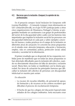 4.2. Barreras para la inclusión: Compact, la opinión de los
profesionales
En el proyecto europeo Social Inclusion for Europeans with
Learnig Disabilities - A Comunity Compact, (más información en
ULF contactdrs@lev.dk), en el que FEAPS participa junto a otras
cinco organizaciones de Dinamarca, Portugal y Estonia, se pre-
guntaba mediante un cuestionario a un grupo de profesionales
del sector de la discapacidad sobre cuáles son las barreras más
importantes que impiden la inclusión social de las personas con
discapacidad intelectual en cada país y sobre ejemplos concre-
tos de buenas y malas prácticas en el campo de la inclusión en
diferentes áreas de actuación. En concreto las áreas propuestas
en el estudio eran: atención temprana, educación y formación,
empleo, vida en comunidad, justicia, protección social, salud,
vivienda y sociedad de la información.
El primer resultado que se desprende de las respuestas reci-
bidas pone de manifiesto que en todas las áreas propuestas se
han detectado dificultades para la inclusión del colectivo, cuan-
do no directamente situaciones de falta de atención y exclusión
social. Ahora bien, no todas se manifiestan con la misma gra-
vedad. Por áreas de actuación las principales barreras que difi-
cultan la inclusión del colectivo de personas con discapacidad
intelectual en nuestro país serían:
En educación
– La escasez de escuelas infantiles, de personal de apoyo,
de formación y de recursos en los centros escolares que
dificultan el proceso de escolarización temprana.
– El hecho de que los colegios de Educación Especial están
aislados de los colegios ordinarios. Sería necesario crear
168 Documentación Social 130 (2003)
Carlos Pereyra López
 