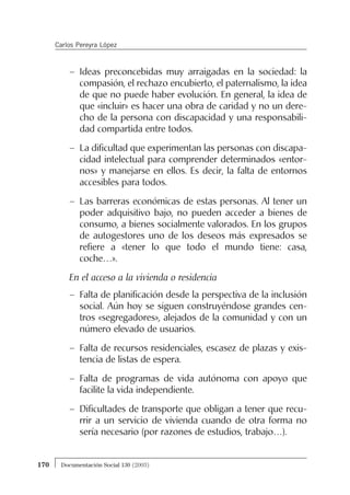 – Ideas preconcebidas muy arraigadas en la sociedad: la
compasión, el rechazo encubierto, el paternalismo, la idea
de que no puede haber evolución. En general, la idea de
que «incluir» es hacer una obra de caridad y no un dere-
cho de la persona con discapacidad y una responsabili-
dad compartida entre todos.
– La dificultad que experimentan las personas con discapa-
cidad intelectual para comprender determinados «entor-
nos» y manejarse en ellos. Es decir, la falta de entornos
accesibles para todos.
– Las barreras económicas de estas personas. Al tener un
poder adquisitivo bajo, no pueden acceder a bienes de
consumo, a bienes socialmente valorados. En los grupos
de autogestores uno de los deseos más expresados se
refiere a «tener lo que todo el mundo tiene: casa,
coche…».
En el acceso a la vivienda o residencia
– Falta de planificación desde la perspectiva de la inclusión
social. Aún hoy se siguen construyéndose grandes cen-
tros «segregadores», alejados de la comunidad y con un
número elevado de usuarios.
– Falta de recursos residenciales, escasez de plazas y exis-
tencia de listas de espera.
– Falta de programas de vida autónoma con apoyo que
facilite la vida independiente.
– Dificultades de transporte que obligan a tener que recu-
rrir a un servicio de vivienda cuando de otra forma no
sería necesario (por razones de estudios, trabajo…).
170 Documentación Social 130 (2003)
Carlos Pereyra López
 