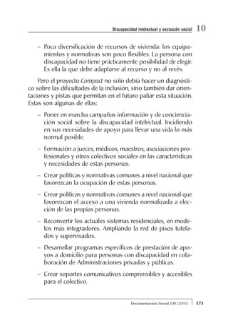 – Poca diversificación de recursos de vivienda: los equipa-
mientos y normativas son poco flexibles. La persona con
discapacidad no tiene prácticamente posibilidad de elegir.
Es ella la que debe adaptarse al recurso y no al revés.
Pero el proyecto Compact no sólo debía hacer un diagnósti-
co sobre las dificultades de la inclusión, sino también dar orien-
taciones y pistas que permitan en el futuro paliar esta situación.
Estas son algunas de ellas:
– Poner en marcha campañas información y de conciencia-
ción social sobre la discapacidad intelectual. Incidiendo
en sus necesidades de apoyo para llevar una vida lo más
normal posible.
– Formación a jueces, médicos, maestros, asociaciones pro-
fesionales y otros colectivos sociales en las características
y necesidades de estas personas.
– Crear políticas y normativas comunes a nivel nacional que
favorezcan la ocupación de estas personas.
– Crear políticas y normativas comunes a nivel nacional que
favorezcan el acceso a una vivienda normalizada a elec-
ción de las propias personas.
– Reconvertir los actuales sistemas residenciales, en mode-
los más integradores. Ampliando la red de pisos tutela-
dos y supervisados.
– Desarrollar programas específicos de prestación de apo-
yos a domicilio para personas con discapacidad en cola-
boración de Administraciones privadas y públicas.
– Crear soportes comunicativos comprensibles y accesibles
para el colectivo.
171Documentación Social 130 (2003)
10Discapacidad intelectual y exclusión social
 