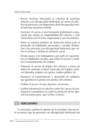 5
– Buscar servicios adecuados al colectivo de personas
mayores con discapacidad intelectual, así como al colec-
tivo de personas con diagnóstico dual (discapacidad inte-
lectual más trastorno mental).
– Favorecer el acceso a una formación profesional ocupa-
cional que mejore la empleabilidad del colectivo y esté
relacionada con el sector empresarial y sus necesidades.
– Poner en marcha módulos de formación básica para el
desarrollo de habilidades personales y sociales destina-
dos a las personas con discapacidad intelectual, que evi-
ten el rechazo y faciliten la inclusión social.
– Prestar apoyo a los trabajadores, por parte de especialis-
tas en habilidades sociales, que eviten el rechazo y facili-
ten el mantenimiento del empleo.
– Potenciar el acceso al empleo del colectivo a través de
todos los sistemas: Centros Especiales de Empleo, encla-
ves laborales, empleo con apoyo, empleo público, etc.
– Promover el mantenimiento y desarrollo de entidades
que garanticen la protección jurídica del colectivo.
– Facilitar el acceso al ocio, deportes, vacaciones.
– Facilitar información al colectivo sobre los cauces de par-
ticipación comunitaria, así como la prestación de los apo-
yos necesarios para que se lleve a efecto.
CONCLUSIONES
Es necesario cambiar la opinión de la sociedad; ésta necesi-
ta reconocer que las personas con discapacidad intelectual son
172 Documentación Social 130 (2003)
Carlos Pereyra López
 