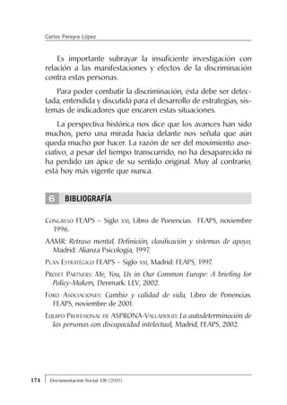 6
Es importante subrayar la insuficiente investigación con
relación a las manifestaciones y efectos de la discriminación
contra estas personas.
Para poder combatir la discriminación, ésta debe ser detec-
tada, entendida y discutida para el desarrollo de estrategias, sis-
temas de indicadores que encaren estas situaciones.
La perspectiva histórica nos dice que los avances han sido
muchos, pero una mirada hacia delante nos señala que aún
queda mucho por hacer. La razón de ser del movimiento aso-
ciativo, a pesar del tiempo transcurrido, no ha desaparecido ni
ha perdido un ápice de su sentido original. Muy al contrario,
está hoy más vigente que nunca.
BIBLIOGRAFÍA
CONGRESO FEAPS – Siglo XXI, Libro de Ponencias. FEAPS, noviembre
1996.
AAMR: Retraso mental. Definición, clasificación y sistemas de apoyo,
Madrid: Alianza Psicología, 1997.
PLAN ESTRATÉGICO FEAPS – Siglo XXI, Madrid: FEAPS, 1997.
PROJET PARTNERS: Me, You, Us in Our Common Europe: A briefing for
Policy-Makers, Denmark: LEV, 2002.
FORO ASOCIACIONES: Cambio y calidad de vida, Libro de Ponencias.
FEAPS, noviembre de 2001.
EQUIPO PROFESIONAL DE ASPRONA-VALLADOLID: La autodeterminación de
las personas con discapacidad intelectual, Madrid, FEAPS, 2002.
174 Documentación Social 130 (2003)
Carlos Pereyra López
 