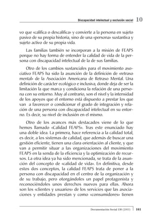 vo que «califica o descalifica» y convierte a la persona en sujeto
pasivo de su propia historia, sino de una «persona» sustantiva y
sujeto activo de su propia vida.
Las familias también se incorporan a la misión de FEAPS
porque no hay forma de entender la calidad de vida de la per-
sona con discapacidad intelectual de la de sus familias.
Otro de los cambios sustanciales para el movimiento aso-
ciativo FEAPS ha sido la asunción de la definición de «retraso
mental» de la Asociación Americana de Retraso Mental. Una
definición de carácter ecológico e inclusiva, donde deja de ser la
limitación la que marca y condiciona la relación de una perso-
na con su entorno. Muy al contrario, son el nivel y la intensidad
de los apoyos que el entorno está dispuesto a prestar los que
van a favorecer o condicionar el grado de integración y rela-
ción de una persona con discapacidad intelectual en su entor-
no. Es decir, su nivel de inclusión en el mismo.
Otro de los avances más destacados viene de lo que
hemos llamado «Calidad FEAPS». Tras este enunciado hay
una doble idea. La primera, hace referencia a la calidad total,
es decir, a los sistemas de calidad, que además de buscar una
gestión eficiente, tienen una clara orientación al cliente, y que
van a permitir situar a las organizaciones del movimiento
FEAPS en la senda de la eficiencia y la optimización de recur-
sos. La otra idea ya ha sido mencionada, se trata de la asun-
ción del concepto de «calidad de vida». En definitiva, desde
estos dos conceptos, la calidad FEAPS trata de poner a la
persona con discapacidad en el centro de la organización y
de su trabajo, pero otorgándoles un papel protagonista y
reconociéndoles unos derechos nuevos para ellas. Ahora
son los «clientes y usuarios» de los servicios que las asocia-
ciones y entidades prestan y como «consumidores» tienen
161Documentación Social 130 (2003)
10Discapacidad intelectual y exclusión social
 