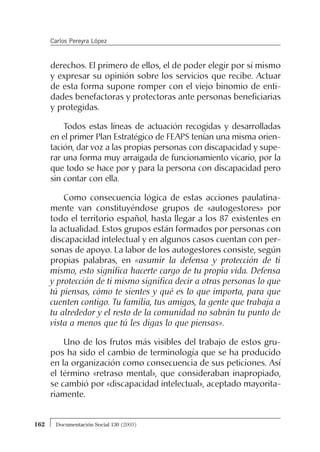 derechos. El primero de ellos, el de poder elegir por sí mismo
y expresar su opinión sobre los servicios que recibe. Actuar
de esta forma supone romper con el viejo binomio de enti-
dades benefactoras y protectoras ante personas beneficiarias
y protegidas.
Todos estas líneas de actuación recogidas y desarrolladas
en el primer Plan Estratégico de FEAPS tenían una misma orien-
tación, dar voz a las propias personas con discapacidad y supe-
rar una forma muy arraigada de funcionamiento vicario, por la
que todo se hace por y para la persona con discapacidad pero
sin contar con ella.
Como consecuencia lógica de estas acciones paulatina-
mente van constituyéndose grupos de «autogestores» por
todo el territorio español, hasta llegar a los 87 existentes en
la actualidad. Estos grupos están formados por personas con
discapacidad intelectual y en algunos casos cuentan con per-
sonas de apoyo. La labor de los autogestores consiste, según
propias palabras, en «asumir la defensa y protección de ti
mismo, esto significa hacerte cargo de tu propia vida. Defensa
y protección de ti mismo significa decir a otras personas lo que
tú piensas, cómo te sientes y qué es lo que importa, para que
cuenten contigo. Tu familia, tus amigos, la gente que trabaja a
tu alrededor y el resto de la comunidad no sabrán tu punto de
vista a menos que tú les digas lo que piensas».
Uno de los frutos más visibles del trabajo de estos gru-
pos ha sido el cambio de terminología que se ha producido
en la organización como consecuencia de sus peticiones. Así
el término «retraso mental», que consideraban inapropiado,
se cambió por «discapacidad intelectual», aceptado mayorita-
riamente.
162 Documentación Social 130 (2003)
Carlos Pereyra López
 