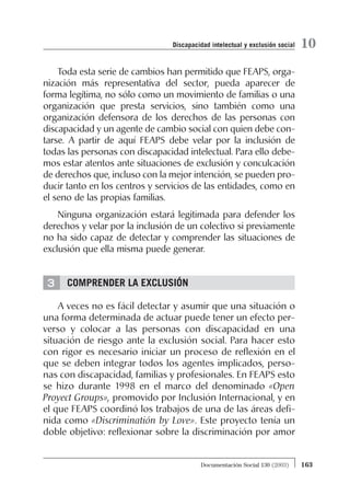 3
Toda esta serie de cambios han permitido que FEAPS, orga-
nización más representativa del sector, pueda aparecer de
forma legítima, no sólo como un movimiento de familias o una
organización que presta servicios, sino también como una
organización defensora de los derechos de las personas con
discapacidad y un agente de cambio social con quien debe con-
tarse. A partir de aquí FEAPS debe velar por la inclusión de
todas las personas con discapacidad intelectual. Para ello debe-
mos estar atentos ante situaciones de exclusión y conculcación
de derechos que, incluso con la mejor intención, se pueden pro-
ducir tanto en los centros y servicios de las entidades, como en
el seno de las propias familias.
Ninguna organización estará legitimada para defender los
derechos y velar por la inclusión de un colectivo si previamente
no ha sido capaz de detectar y comprender las situaciones de
exclusión que ella misma puede generar.
COMPRENDER LA EXCLUSIÓN
A veces no es fácil detectar y asumir que una situación o
una forma determinada de actuar puede tener un efecto per-
verso y colocar a las personas con discapacidad en una
situación de riesgo ante la exclusión social. Para hacer esto
con rigor es necesario iniciar un proceso de reflexión en el
que se deben integrar todos los agentes implicados, perso-
nas con discapacidad, familias y profesionales. En FEAPS esto
se hizo durante 1998 en el marco del denominado «Open
Proyect Groups», promovido por Inclusión Internacional, y en
el que FEAPS coordinó los trabajos de una de las áreas defi-
nida como «Discriminatión by Love». Este proyecto tenía un
doble objetivo: reflexionar sobre la discriminación por amor
163Documentación Social 130 (2003)
10Discapacidad intelectual y exclusión social
 