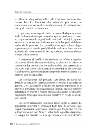 y realizar un diagnóstico sobre este tema en el entorno aso-
ciativo. Tras los términos «discriminación por amor» se
encuentran dos conceptos fundamentales: la sobreprotec-
ción y el conflicto de intereses.
El primero, la sobreprotección, es una actitud que se mani-
fiesta en forma de comportamientos, que se producen en exce-
so, y que suponen la negación de una parte del sujeto, que es
asumida por otros, con independencia de las potencialidades
reales de la persona. Así, consideramos que sobreproteger
supone negar al otro la posibilidad de realizar o llevar a cabo
acciones, sin tener en cuenta las capacidades, intereses, deseos
y expectativas de éste.
El segundo, el conflicto de intereses, se refiere a aquellas
situaciones donde siempre se decide, se piensa y se actúa sin
contemplar los deseos y las necesidades de la otra persona. Esta
situación trae como consecuencia una merma de los derechos
y aspiraciones, que dependerán siempre de intereses ajenos a la
persona con discapacidad.
Las conclusiones del proyecto son claras. En todos los
ámbitos de actuación (familiar, centros y servicios y sociedad en
general) y en la actuación de todos los agentes implicados en el
proyecto (personas con discapacidad, familias, profesionales) se
detectaron en mayor o menor medida situaciones de discrimi-
nación por amor, que colocaban al colectivo en riesgo de exclu-
sión social.
Las recomendaciones tampoco dejan lugar a dudas. Es
importante fomentar y promover todo tipo de acciones que
vayan encaminadas a prevenir aquello que tenga que ver con
la Discriminación por Amor y sobre todo aquellas situaciones
en las que los derechos de estas personas se vean conculcados.
164 Documentación Social 130 (2003)
Carlos Pereyra López
 