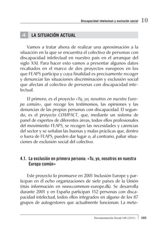 4 LA SITUACIÓN ACTUAL
Vamos a tratar ahora de realizar una aproximación a la
situación en la que se encuentra el colectivo de personas con
discapacidad intelectual en nuestro país en el arranque del
siglo XXI. Para hacer esto vamos a presentar algunos datos
recabados en el marco de dos proyectos europeos en los
que FEAPS participa y cuya finalidad es precisamente recoger
y denunciar las situaciones discriminación y exclusión social
que afectan al colectivo de personas con discapacidad inte-
lectual.
El primero, es el proyecto «Tu, yo, nosotros en nuestra Euro-
pa común», que recoge los testimonios, las opiniones y las
denuncias de las propias personas con discapacidad. El segun-
do, es el proyecto COMPACT, que, mediante un sistema de
panel de expertos de diferentes áreas, todos ellos profesionales
del movimiento FEAPS, se recogen las necesidades y carencias
del sector y se señalan las buenas y malas prácticas que, dentro
o fuera de FEAPS, pueden dar lugar o, al contrario, paliar situa-
ciones de exclusión social del colectivo.
4.1. La exclusión en primera persona: «Tu, yo, nosotros en nuestra
Europa común»
Este proyecto lo promueve en 2001 Inclusión Europe y par-
ticipan en él ocho organizaciones de siete países de la Unión
(más información en www.common-europe.dk). Se desarrolla
durante 2001 y en España participan 152 personas con disca-
pacidad intelectual, todos ellos integrados en alguno de los 87
grupos de autogestores que actualmente funcionan. La meto-
165Documentación Social 130 (2003)
10Discapacidad intelectual y exclusión social
 