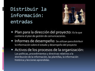 Distribuir la
información:
entradas
 Plan para la dirección del proyecto: Es lo que
contiene el plan de gestión de comunicaciones.
 Informes de desempeño: Se utilizan para distribuir
la información sobre el estado y desempeño del proyecto
 Activos de los procesos de la organización:
Las políticas, procedimientos y directivas relativos a la
distribución de la información, las plantillas, la información
histórica y lecciones aprendidas.
 