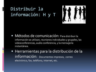 Distribuir la
información: H y T
 Métodos de comunicación: Para distribuir la
información se utilizan, reuniones individuales y grupales, las
videoconferencias, audio conferencia, y la mensajería
instantánea.
 Herramientas para la distribución de la
información: Documentos impresos, correo
electrónico, fax, teléfono, internet, etc.
 