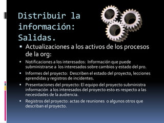 Distribuir la
información:
Salidas.
 Actualizaciones a los activos de los procesos
de la org:
 Notificaciones a los interesados: Información que puede
subministrarse a los interesados sobre cambios y estado del pro.
 Informes del proyecto: Describen el estado del proyecto, lecciones
aprendidas y registros de incidentes.
 Presentaciones del proyecto: El equipo del proyecto subministra
información a los interesados del proyecto esto es respecto a las
necesidades de la audiencia.
 Registros del proyecto: actas de reuniones o algunos otros que
describan el proyecto.
 