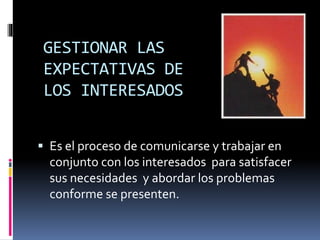GESTIONAR LAS
EXPECTATIVAS DE
LOS INTERESADOS
 Es el proceso de comunicarse y trabajar en
conjunto con los interesados para satisfacer
sus necesidades y abordar los problemas
conforme se presenten.
 
