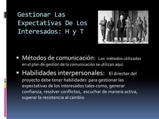 Gestionar Las
Expectativas De Los
Interesados: H y T
 Métodos de comunicación: Los métodos utilizados
en el plan de gestión de la comunicación se utilizan aquí.
 Habilidades interpersonales: El director del
proyecto debe tener habilidades para gestionar las
expectativas de los interesados tales como, generar
confianza, resolver conflictos, escuchar de manera activa,
superar la resistencia al cambio
 