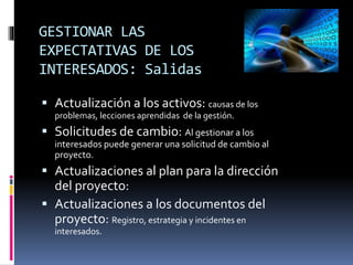 GESTIONAR LAS
EXPECTATIVAS DE LOS
INTERESADOS: Salidas
 Actualización a los activos: causas de los
problemas, lecciones aprendidas de la gestión.
 Solicitudes de cambio: Al gestionar a los
interesados puede generar una solicitud de cambio al
proyecto.
 Actualizaciones al plan para la dirección
del proyecto:
 Actualizaciones a los documentos del
proyecto: Registro, estrategia y incidentes en
interesados.
 