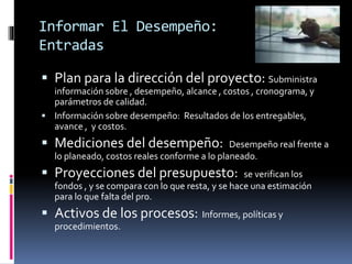 Informar El Desempeño:
Entradas
 Plan para la dirección del proyecto: Subministra
información sobre , desempeño, alcance , costos , cronograma, y
parámetros de calidad.
 Información sobre desempeño: Resultados de los entregables,
avance , y costos.
 Mediciones del desempeño: Desempeño real frente a
lo planeado, costos reales conforme a lo planeado.
 Proyecciones del presupuesto: se verifican los
fondos , y se compara con lo que resta, y se hace una estimación
para lo que falta del pro.
 Activos de los procesos: Informes, políticas y
procedimientos.
 