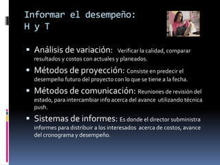 Informar el desempeño:
H y T
 Análisis de variación: Verificar la calidad, comparar
resultados y costos con actuales y planeados.
 Métodos de proyección: Consiste en predecir el
desempeño futuro del proyecto con lo que se tiene a la fecha.
 Métodos de comunicación: Reuniones de revisión del
estado, para intercambiar info acerca del avance utilizando técnica
push.
 Sistemas de informes: Es donde el director subministra
informes para distribuir a los interesados acerca de costos, avance
del cronograma y desempeño.
 