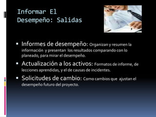 Informar El
Desempeño: Salidas
 Informes de desempeño: Organizan y resumen la
información y presentan los resultados comparando con lo
planeado, para mirar el desempeño.
 Actualización a los activos: Formatos de informe, de
lecciones aprendidas, y el de causas de incidentes.
 Solicitudes de cambio: Como cambios que ajustan el
desempeño futuro del proyecto.
 