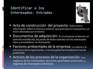 Identificar a los
interesados: Entradas
 Acta de construcción del proyecto: Subministra
información sobre lo interno y externo que participe en el proyecto y se
miren afectadas por el mismo.
 Documentos de adquisición: Si un proyecto se basa en un
contrato establecido, las partes de dicho contrato son los interesados
clave y proveedores en el proyecto.
 Factores ambientales de la empresa: La cultura y la
estructura de la organización, y normas gubernamentales(normas de
productos).
 Activos de los procesos de la organización: Los
registros de los interesados, lecciones aprendidas anteriores, y
registros de interesados anteriores.
 