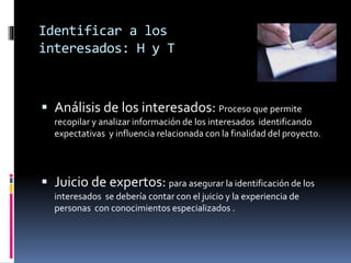 Identificar a los
interesados: H y T
 Análisis de los interesados: Proceso que permite
recopilar y analizar información de los interesados identificando
expectativas y influencia relacionada con la finalidad del proyecto.
 Juicio de expertos: para asegurar la identificación de los
interesados se debería contar con el juicio y la experiencia de
personas con conocimientos especializados .
 