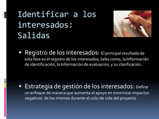 Identificar a los
interesados:
Salidas
 Registro de los interesados: El principal resultado de
esta fase es el registro de los interesados, tales como, la Información
de identificación, la Información de evaluación, y su clasificación.
 Estrategia de gestión de los interesados: Define
un enfoque de manera que aumenta el apoyo en minimizar impactos
negativos de los mismos durante el ciclo de vida del proyecto
 