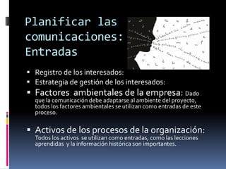 Planificar las
comunicaciones:
Entradas
 Registro de los interesados:
 Estrategia de gestión de los interesados:
 Factores ambientales de la empresa: Dado
que la comunicación debe adaptarse al ambiente del proyecto,
todos los factores ambientales se utilizan como entradas de este
proceso.
 Activos de los procesos de la organización:
Todos los activos se utilizan como entradas, como las lecciones
aprendidas y la información histórica son importantes.
 