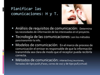 Planificar las
comunicaciones: H y T.
 Análisis de requisitos de comunicación: Determina
las necesidades de información de los interesados en el proyecto.
 Tecnología de las comunicaciones:son los métodos
para transmitir la info.
 Modelos de comunicación: En el marco de proceso de
comunicación el emisor es responsable de que la información
transmitida sea clara de modo que el receptor pueda recibirla
correcta.
 Métodos de comunicación: interactiva,(reuniones,
llamadas) de tipo push,(Faxes, correo de voz) y de tipo pull,(virtual)
 