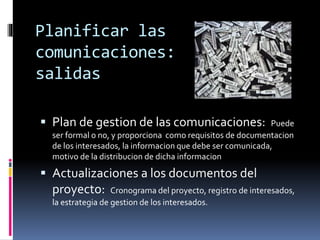 Planificar las
comunicaciones:
salidas
 Plan de gestion de las comunicaciones: Puede
ser formal o no, y proporciona como requisitos de documentacion
de los interesados, la informacion que debe ser comunicada,
motivo de la distribucion de dicha informacion
 Actualizaciones a los documentos del
proyecto: Cronograma del proyecto, registro de interesados,
la estrategia de gestion de los interesados.
 