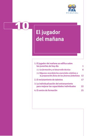 1010 El jugador
del mañana
1. El jugador del mañana se ediﬁca sobre
los juveniles de hoy día 1
1.1 La formación y el desarrollo técnico 6
1.2 Algunos recordatorios esenciales relativos a
la preparación física de los jóvenes futbolistas 12
2. El reclutamiento de talentos 17
3. La individualización del entrenamiento
para mejorar las capacidades individuales 22
4. El centro de formación 25
 