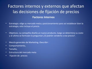 Factores internos y externos que afectan 
las decisiones de fijación de precios 
Factores Internos 
• Estrategia.-elige su mercado meta y posicionamiento para así establecer bien la 
estrategia, esto incluye el precio. 
• Objetivos.-La compañía diseña un nuevo producto, luego se determina su costo 
y al ultimo se formulan la preguntan ¿Si podrán venderlo a ese precio?. 
• Mezcla generales de Marketing.-Describir : 
• Comportamiento, 
• Tamaño, 
• Estructura del mercado meta 
• Fijación de precios 
 