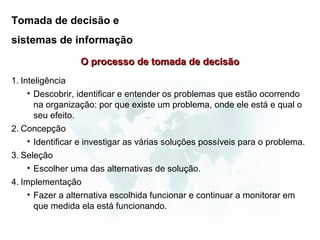 Tomada de decisão e
sistemas de informação

                  O processo de tomada de decisão
1. Inteligência
     • Descobrir, identificar e entender os problemas que estão ocorrendo
       na organização: por que existe um problema, onde ele está e qual o
       seu efeito.
2. Concepção
     • Identificar e investigar as várias soluções possíveis para o problema.
3. Seleção
     • Escolher uma das alternativas de solução.
4. Implementação
     • Fazer a alternativa escolhida funcionar e continuar a monitorar em
       que medida ela está funcionando.
 