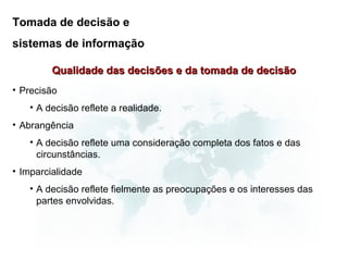 Tomada de decisão e
sistemas de informação

         Qualidade das decisões e da tomada de decisão
• Precisão
   • A decisão reflete a realidade.
• Abrangência
   • A decisão reflete uma consideração completa dos fatos e das
     circunstâncias.
• Imparcialidade
   • A decisão reflete fielmente as preocupações e os interesses das
     partes envolvidas.
 